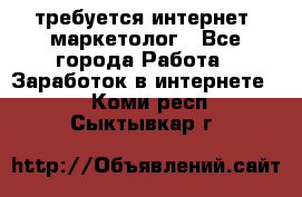 требуется интернет- маркетолог - Все города Работа » Заработок в интернете   . Коми респ.,Сыктывкар г.